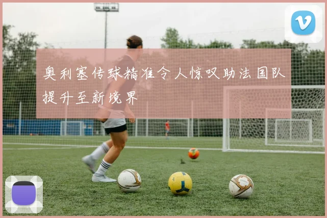 奥利塞传球精准令人惊叹助法国队提升至新境界