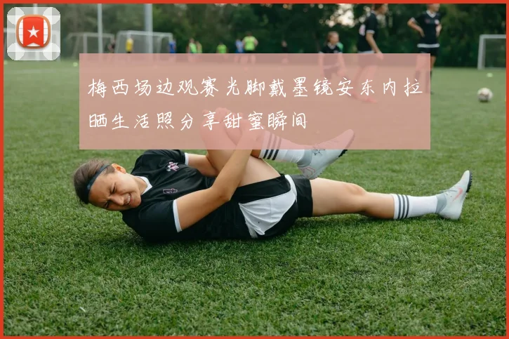 梅西场边观赛光脚戴墨镜安东内拉晒生活照分享甜蜜瞬间