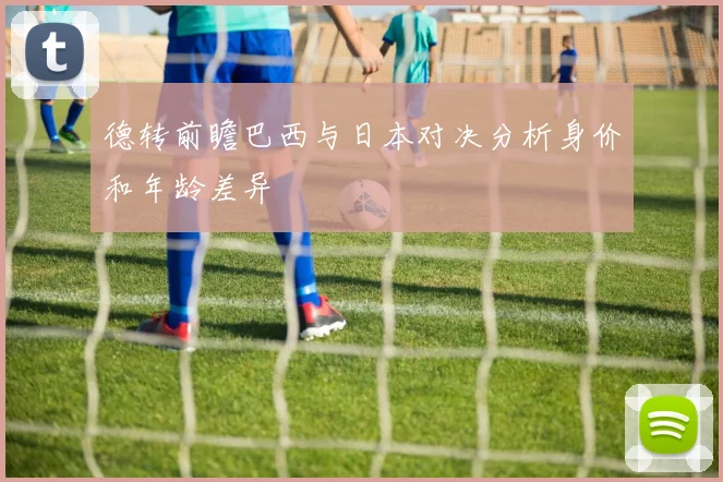 德转前瞻巴西与日本对决分析身价和年龄差异
