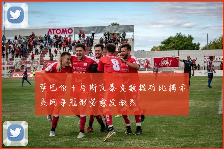 萨巴伦卡与斯瓦泰克数据对比揭示美网争冠形势愈发激烈