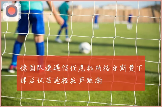 德国队遭遇信任危机纳格尔斯曼下课后仅吕迪格发声致谢