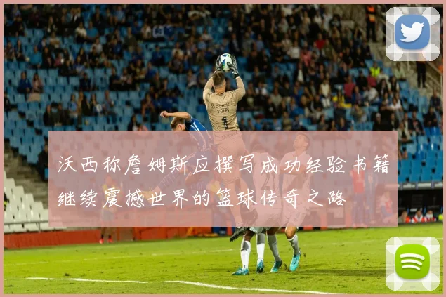 沃西称詹姆斯应撰写成功经验书籍继续震撼世界的篮球传奇之路