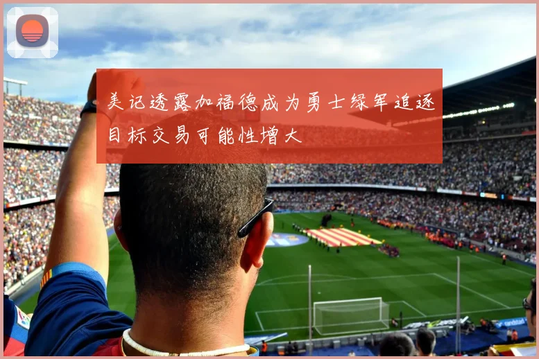 美记透露加福德成为勇士绿军追逐目标交易可能性增大
