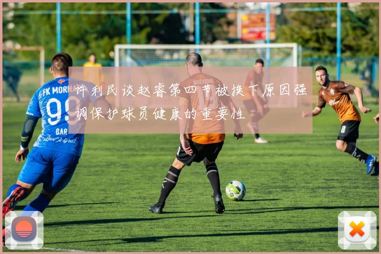 许利民谈赵睿第四节被换下原因强调保护球员健康的重要性