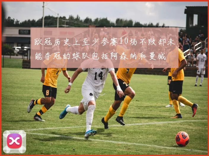欧冠历史上至少参赛10场不败却未能夺冠的球队包括阿森纳和曼城