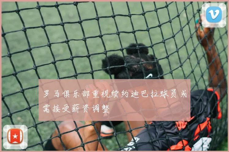 罗马俱乐部重视续约迪巴拉球员或需接受薪资调整