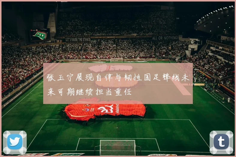 张玉宁展现自律与韧性国足锋线未来可期继续担当重任