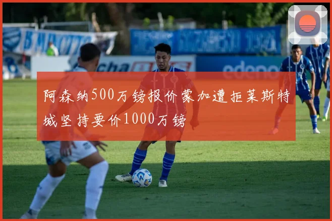 阿森纳500万镑报价蒙加遭拒莱斯特城坚持要价1000万镑