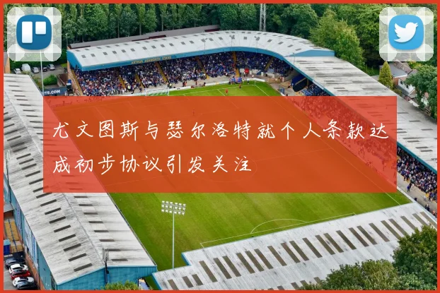 尤文图斯与瑟尔洛特就个人条款达成初步协议引发关注