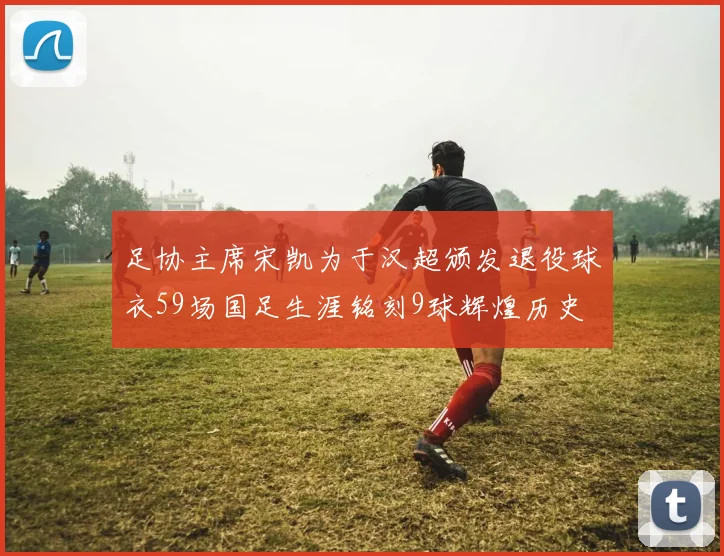 足协主席宋凯为于汉超颁发退役球衣59场国足生涯铭刻9球辉煌历史