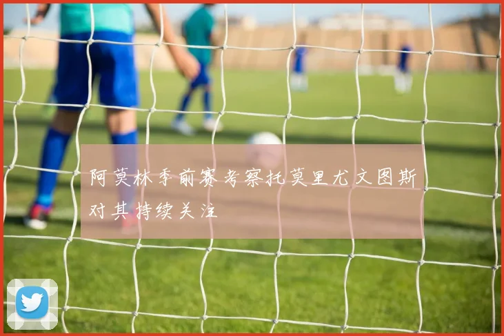 阿莫林季前赛考察托莫里尤文图斯对其持续关注