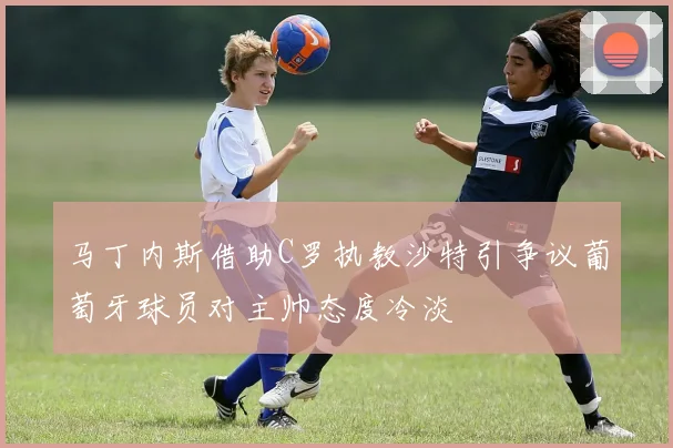 马丁内斯借助C罗执教沙特引争议葡萄牙球员对主帅态度冷淡