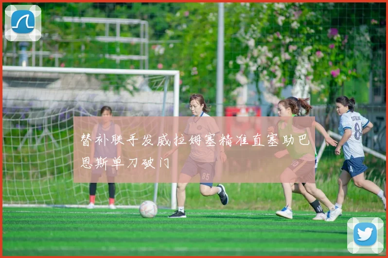 替补联手发威拉姆塞精准直塞助巴恩斯单刀破门