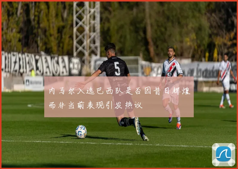 内马尔入选巴西队是否因昔日辉煌而非当前表现引发热议