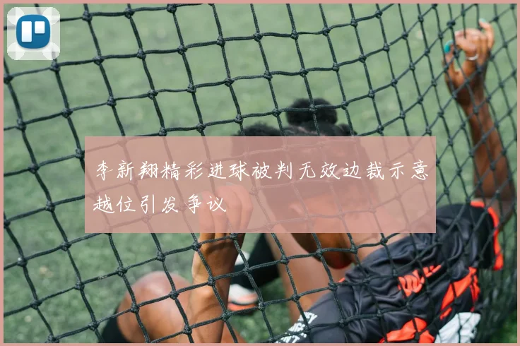 李新翔精彩进球被判无效边裁示意越位引发争议