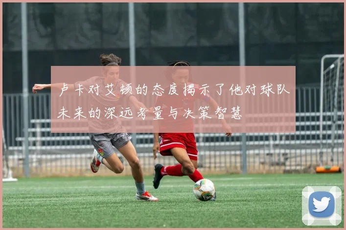 卢卡对艾顿的态度揭示了他对球队未来的深远考量与决策智慧