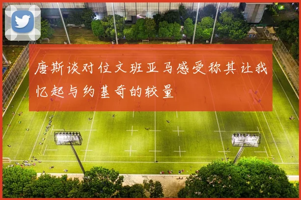 唐斯谈对位文班亚马感受称其让我忆起与约基奇的较量