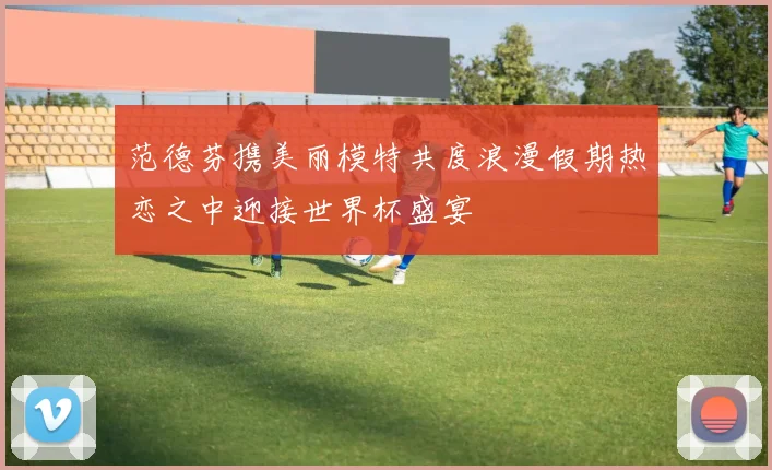 范德芬携美丽模特共度浪漫假期热恋之中迎接世界杯盛宴