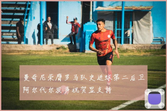 曼奇尼荣膺罗马队史进球第二后卫阿尔代尔发声祝贺显支持