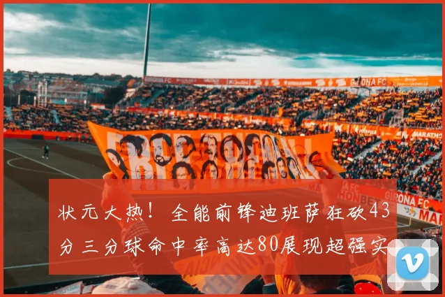 状元大热！全能前锋迪班萨狂砍43分三分球命中率高达80展现超强实力